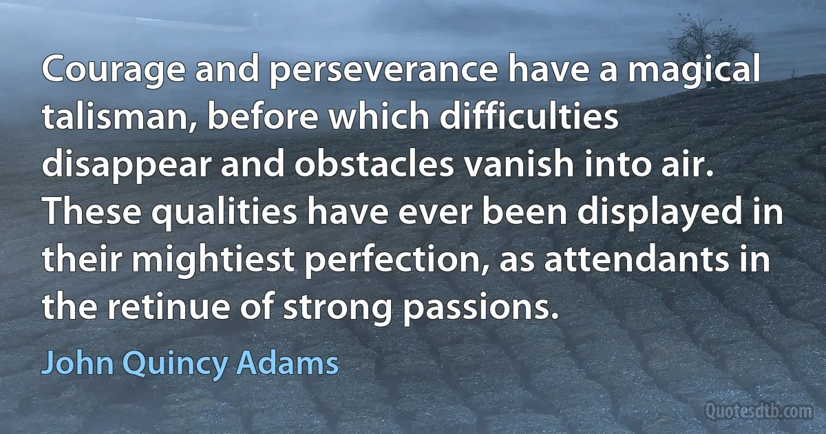 Courage and perseverance have a magical talisman, before which difficulties disappear and obstacles vanish into air. These qualities have ever been displayed in their mightiest perfection, as attendants in the retinue of strong passions. (John Quincy Adams)