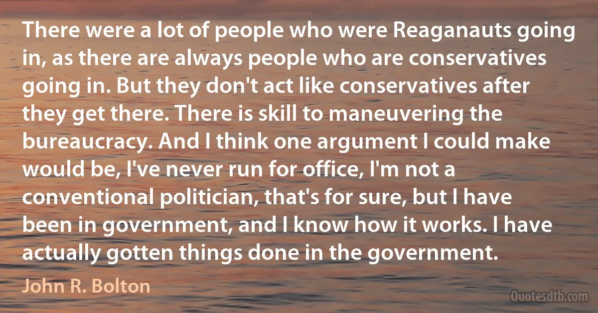 There were a lot of people who were Reaganauts going in, as there are always people who are conservatives going in. But they don't act like conservatives after they get there. There is skill to maneuvering the bureaucracy. And I think one argument I could make would be, I've never run for office, I'm not a conventional politician, that's for sure, but I have been in government, and I know how it works. I have actually gotten things done in the government. (John R. Bolton)