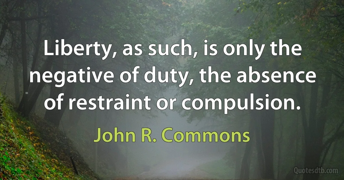 Liberty, as such, is only the negative of duty, the absence of restraint or compulsion. (John R. Commons)