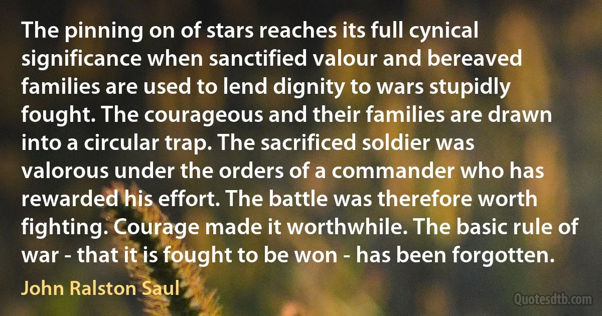 The pinning on of stars reaches its full cynical significance when sanctified valour and bereaved families are used to lend dignity to wars stupidly fought. The courageous and their families are drawn into a circular trap. The sacrificed soldier was valorous under the orders of a commander who has rewarded his effort. The battle was therefore worth fighting. Courage made it worthwhile. The basic rule of war - that it is fought to be won - has been forgotten. (John Ralston Saul)