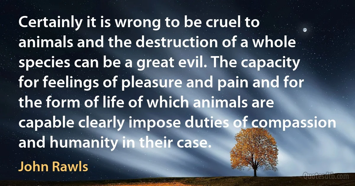 Certainly it is wrong to be cruel to animals and the destruction of a whole species can be a great evil. The capacity for feelings of pleasure and pain and for the form of life of which animals are capable clearly impose duties of compassion and humanity in their case. (John Rawls)