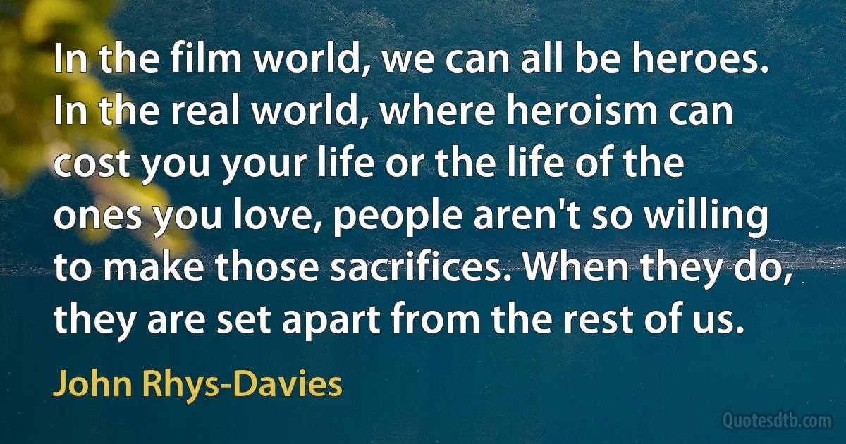 In the film world, we can all be heroes. In the real world, where heroism can cost you your life or the life of the ones you love, people aren't so willing to make those sacrifices. When they do, they are set apart from the rest of us. (John Rhys-Davies)