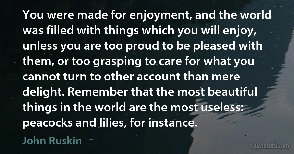 You were made for enjoyment, and the world was filled with things which you will enjoy, unless you are too proud to be pleased with them, or too grasping to care for what you cannot turn to other account than mere delight. Remember that the most beautiful things in the world are the most useless: peacocks and lilies, for instance. (John Ruskin)