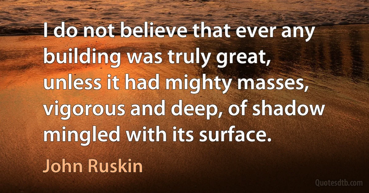 I do not believe that ever any building was truly great, unless it had mighty masses, vigorous and deep, of shadow mingled with its surface. (John Ruskin)