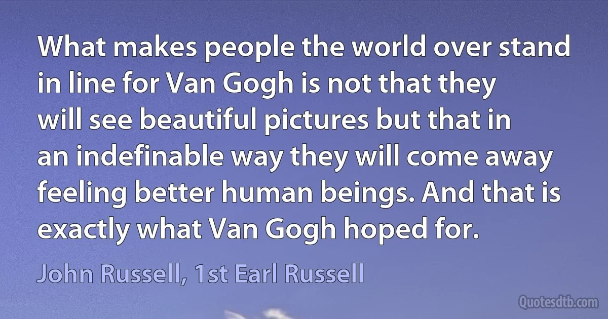 What makes people the world over stand in line for Van Gogh is not that they will see beautiful pictures but that in an indefinable way they will come away feeling better human beings. And that is exactly what Van Gogh hoped for. (John Russell, 1st Earl Russell)