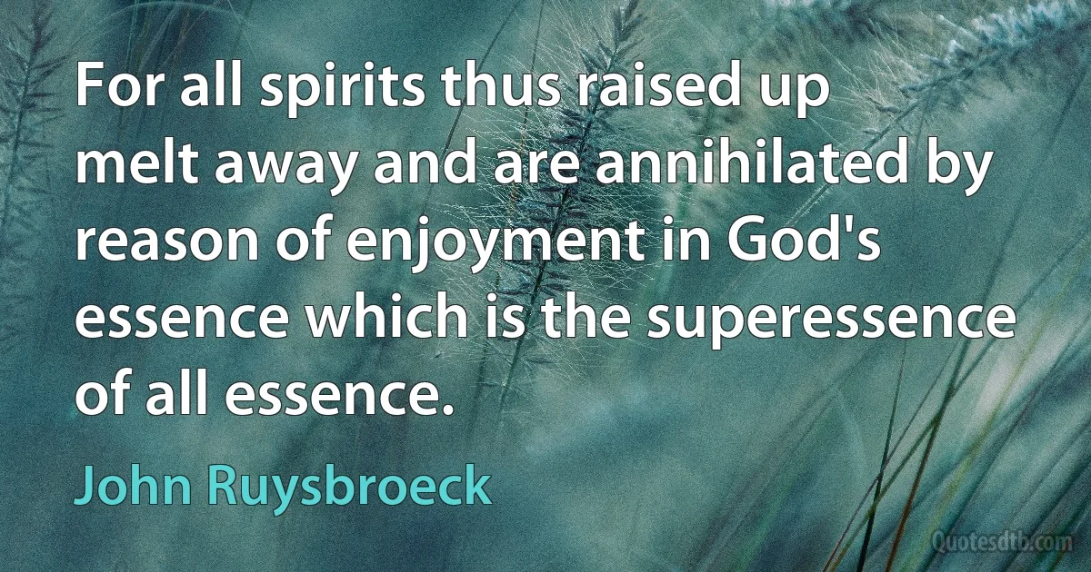 For all spirits thus raised up melt away and are annihilated by reason of enjoyment in God's essence which is the superessence of all essence. (John Ruysbroeck)