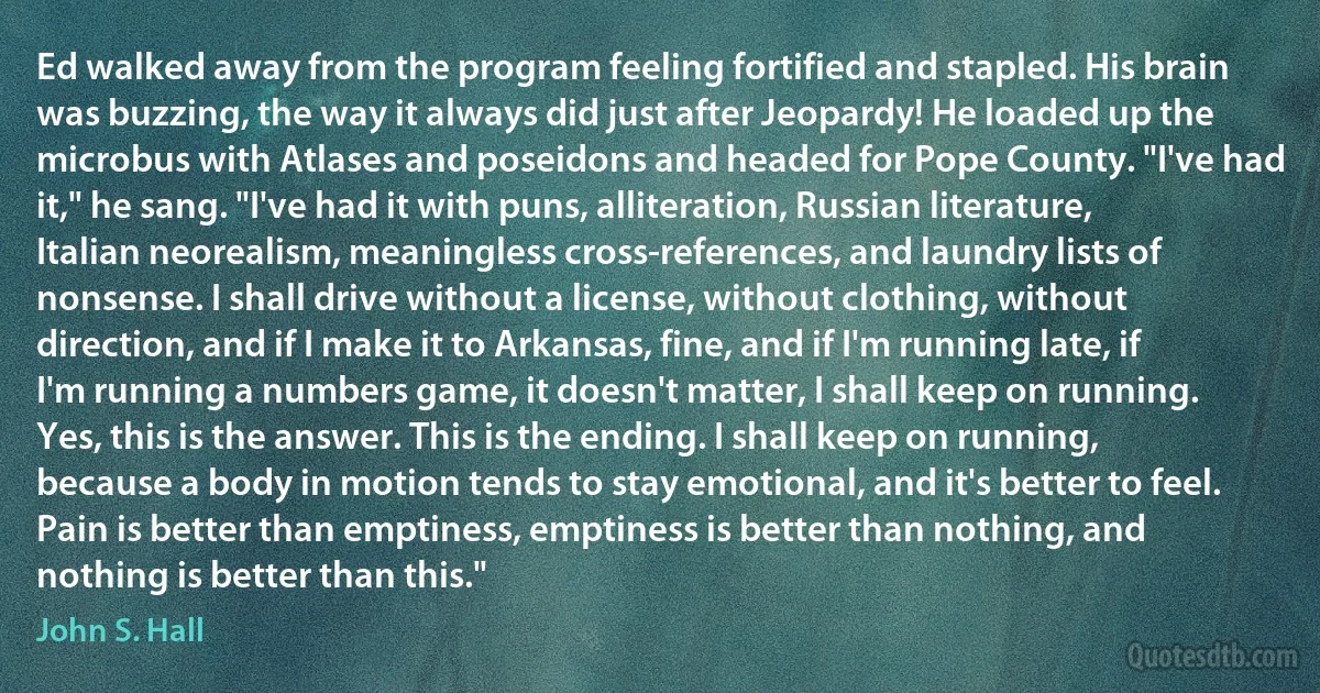 Ed walked away from the program feeling fortified and stapled. His brain was buzzing, the way it always did just after Jeopardy! He loaded up the microbus with Atlases and poseidons and headed for Pope County. "I've had it," he sang. "I've had it with puns, alliteration, Russian literature, Italian neorealism, meaningless cross-references, and laundry lists of nonsense. I shall drive without a license, without clothing, without direction, and if I make it to Arkansas, fine, and if I'm running late, if I'm running a numbers game, it doesn't matter, I shall keep on running. Yes, this is the answer. This is the ending. I shall keep on running, because a body in motion tends to stay emotional, and it's better to feel. Pain is better than emptiness, emptiness is better than nothing, and nothing is better than this." (John S. Hall)