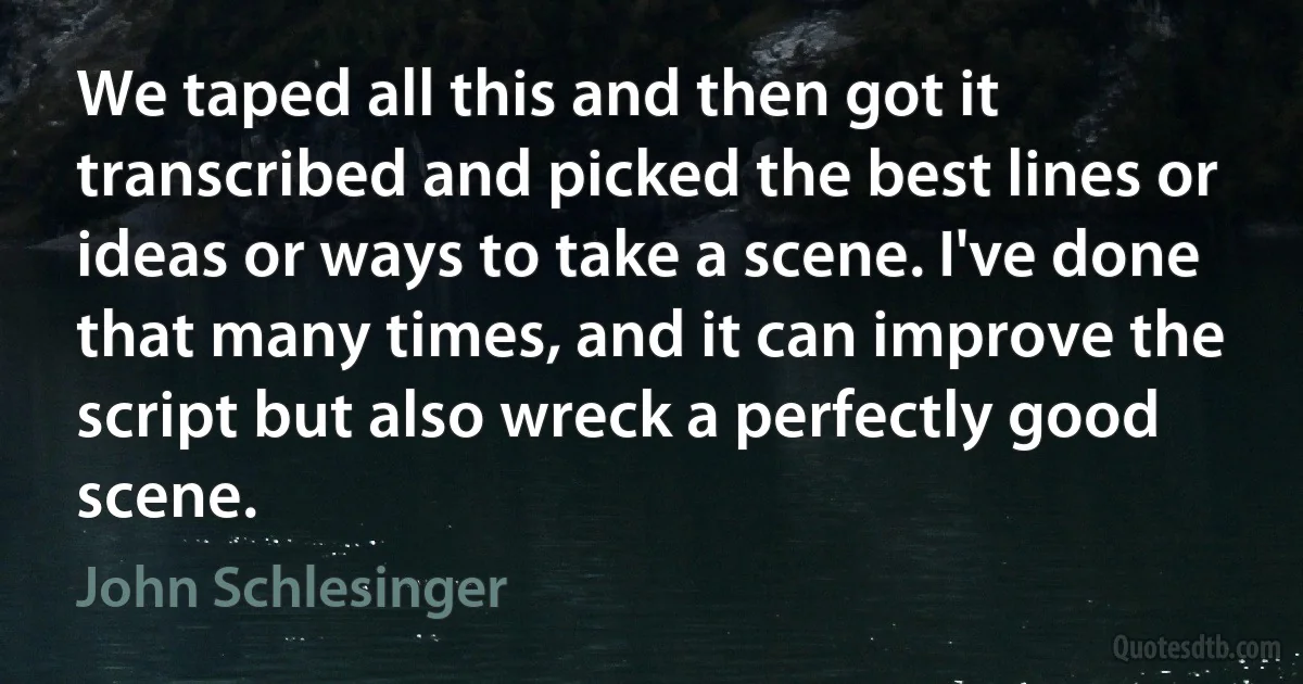 We taped all this and then got it transcribed and picked the best lines or ideas or ways to take a scene. I've done that many times, and it can improve the script but also wreck a perfectly good scene. (John Schlesinger)