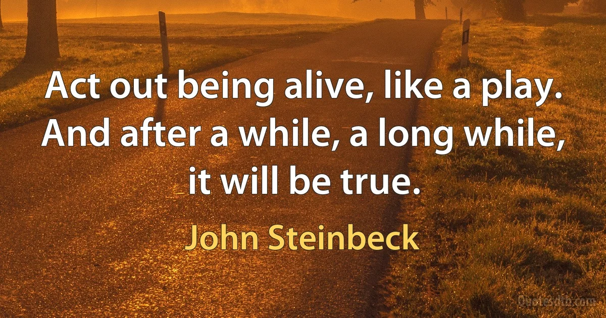 Act out being alive, like a play. And after a while, a long while, it will be true. (John Steinbeck)