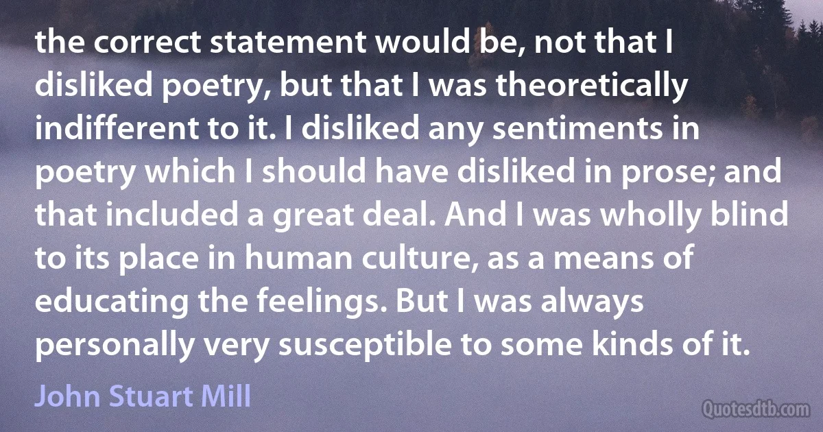 the correct statement would be, not that I disliked poetry, but that I was theoretically indifferent to it. I disliked any sentiments in poetry which I should have disliked in prose; and that included a great deal. And I was wholly blind to its place in human culture, as a means of educating the feelings. But I was always personally very susceptible to some kinds of it. (John Stuart Mill)