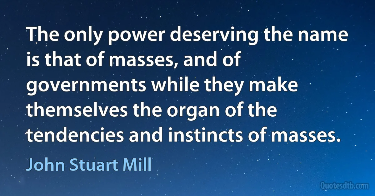 The only power deserving the name is that of masses, and of governments while they make themselves the organ of the tendencies and instincts of masses. (John Stuart Mill)