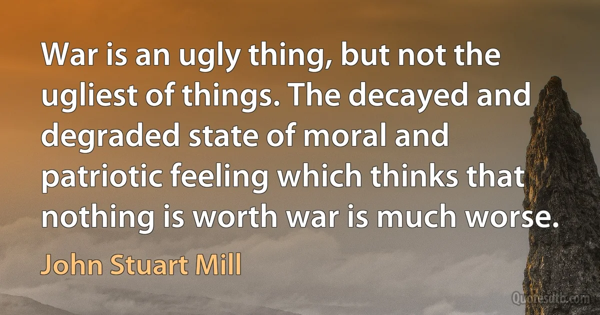 War is an ugly thing, but not the ugliest of things. The decayed and degraded state of moral and patriotic feeling which thinks that nothing is worth war is much worse. (John Stuart Mill)