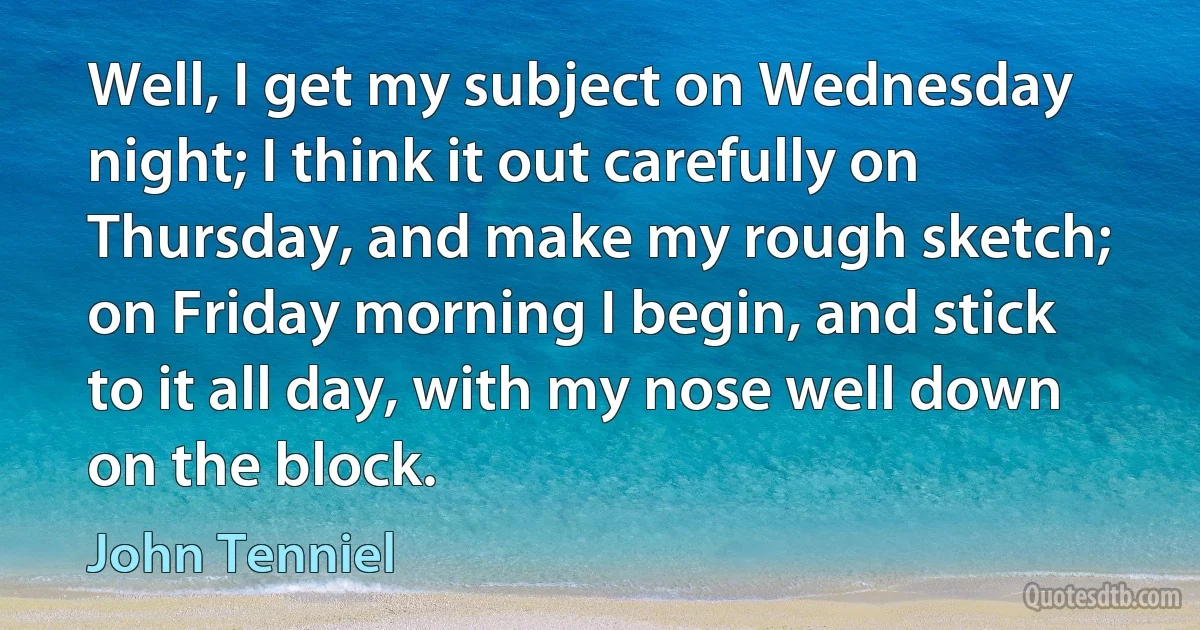 Well, I get my subject on Wednesday night; I think it out carefully on Thursday, and make my rough sketch; on Friday morning I begin, and stick to it all day, with my nose well down on the block. (John Tenniel)