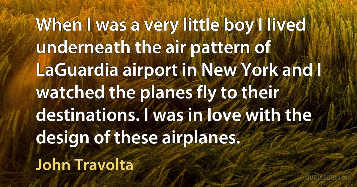 When I was a very little boy I lived underneath the air pattern of LaGuardia airport in New York and I watched the planes fly to their destinations. I was in love with the design of these airplanes. (John Travolta)