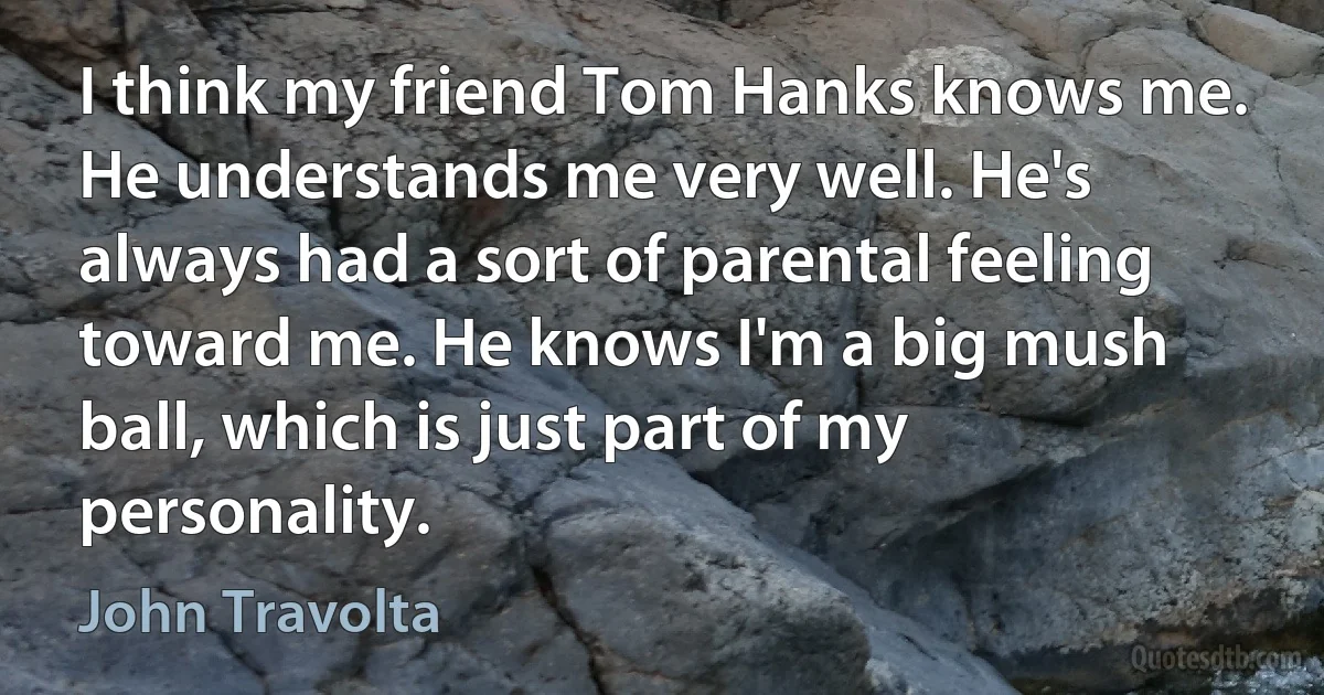 I think my friend Tom Hanks knows me. He understands me very well. He's always had a sort of parental feeling toward me. He knows I'm a big mush ball, which is just part of my personality. (John Travolta)