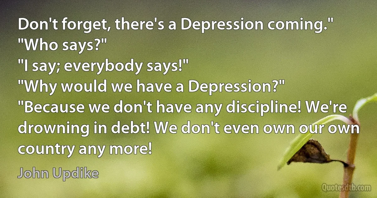 Don't forget, there's a Depression coming."
"Who says?"
"I say; everybody says!"
"Why would we have a Depression?"
"Because we don't have any discipline! We're drowning in debt! We don't even own our own country any more! (John Updike)