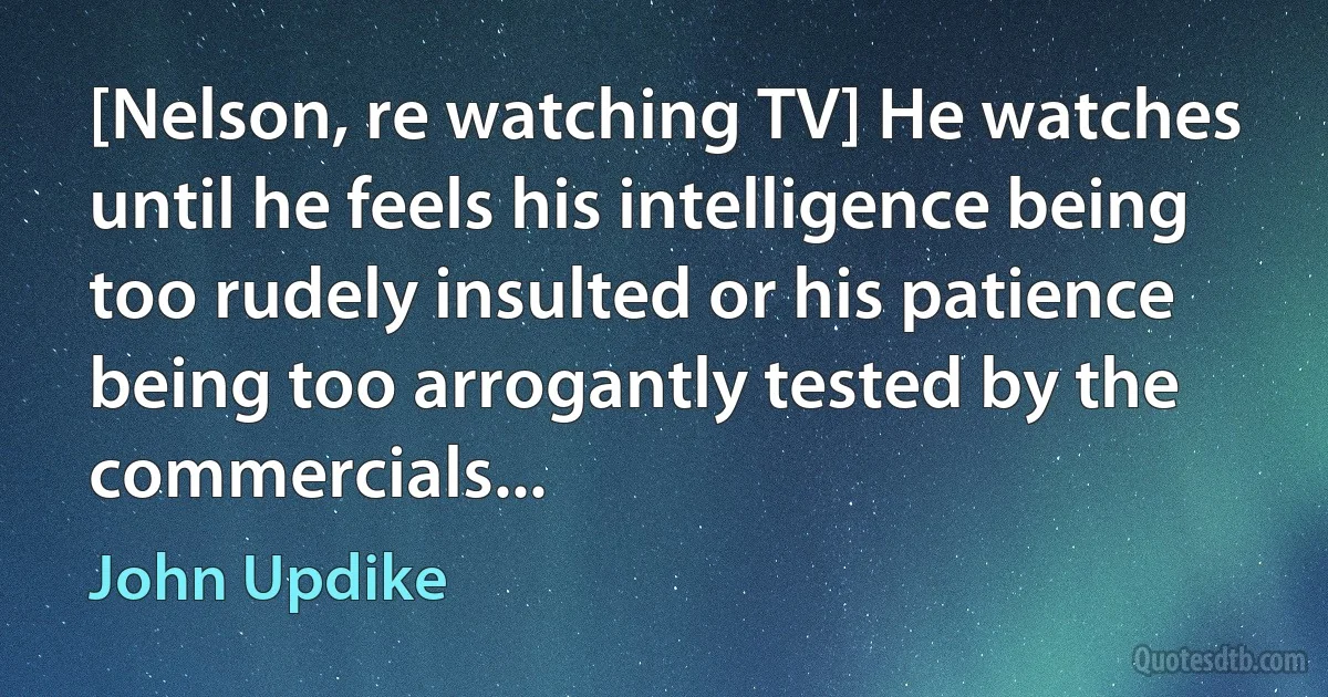 [Nelson, re watching TV] He watches until he feels his intelligence being too rudely insulted or his patience being too arrogantly tested by the commercials... (John Updike)