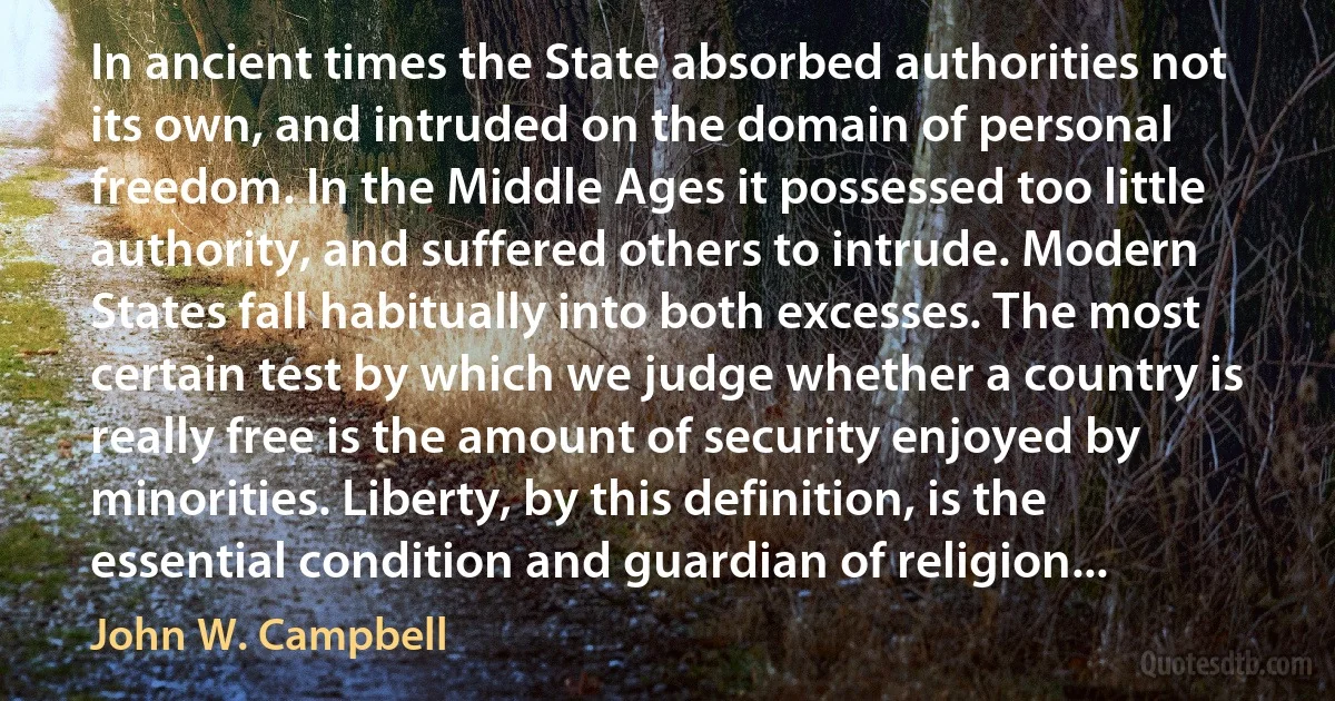 In ancient times the State absorbed authorities not its own, and intruded on the domain of personal freedom. In the Middle Ages it possessed too little authority, and suffered others to intrude. Modern States fall habitually into both excesses. The most certain test by which we judge whether a country is really free is the amount of security enjoyed by minorities. Liberty, by this definition, is the essential condition and guardian of religion... (John W. Campbell)