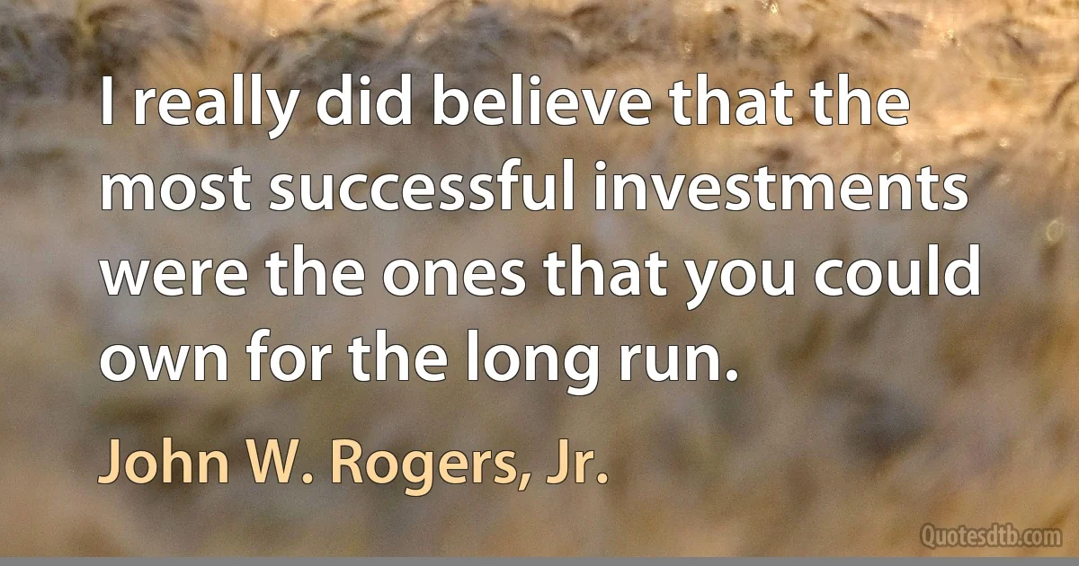 I really did believe that the most successful investments were the ones that you could own for the long run. (John W. Rogers, Jr.)