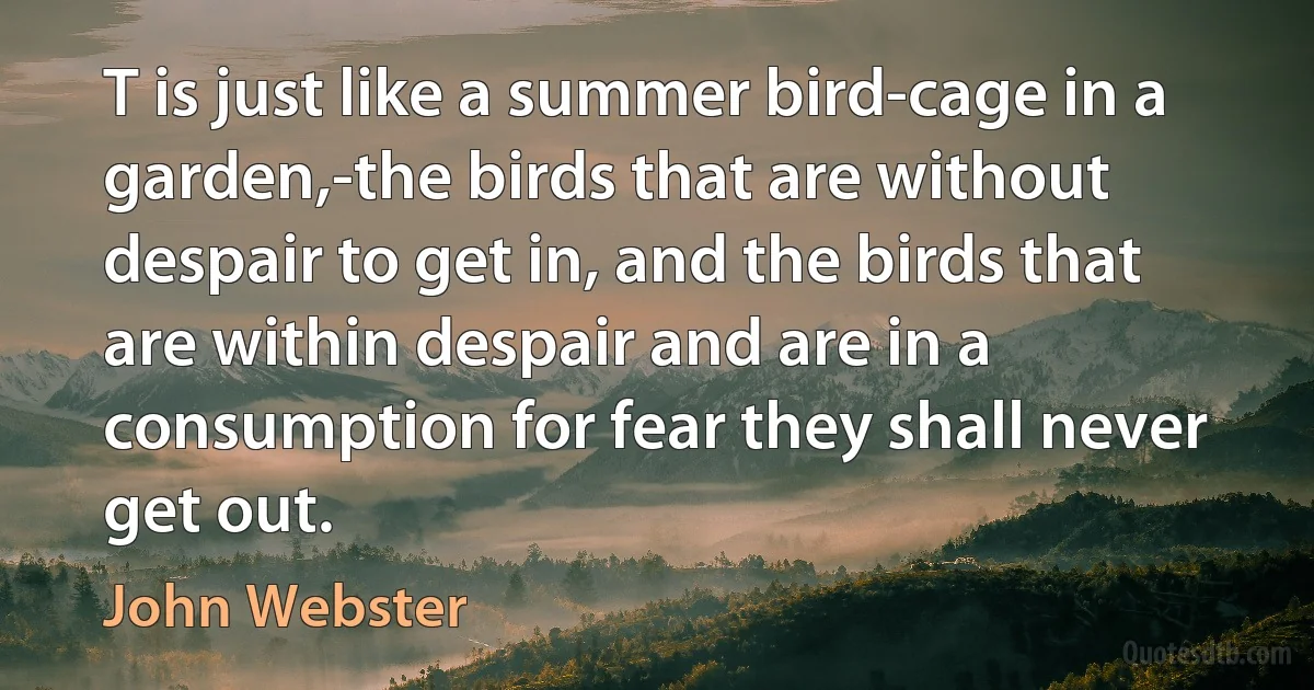 T is just like a summer bird-cage in a garden,-the birds that are without despair to get in, and the birds that are within despair and are in a consumption for fear they shall never get out. (John Webster)