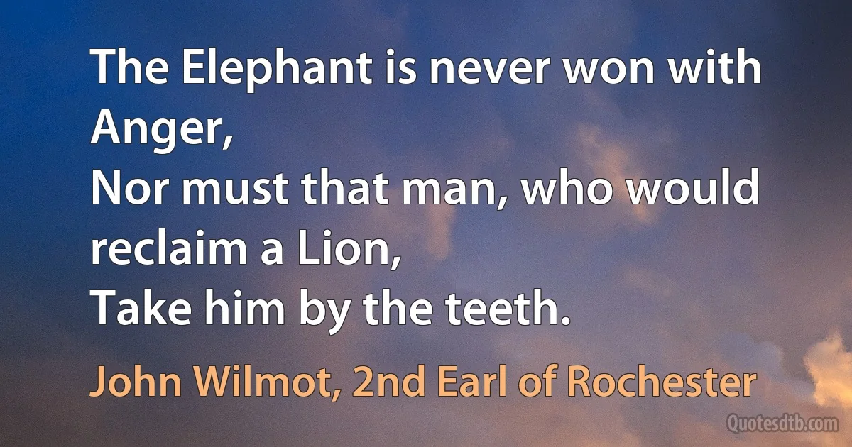 The Elephant is never won with Anger,
Nor must that man, who would reclaim a Lion,
Take him by the teeth. (John Wilmot, 2nd Earl of Rochester)