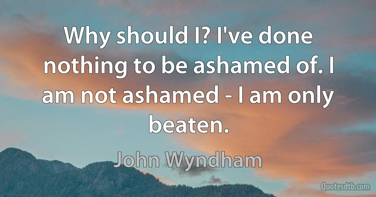 Why should I? I've done nothing to be ashamed of. I am not ashamed - I am only beaten. (John Wyndham)