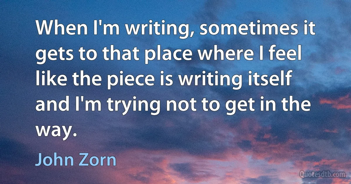 When I'm writing, sometimes it gets to that place where I feel like the piece is writing itself and I'm trying not to get in the way. (John Zorn)