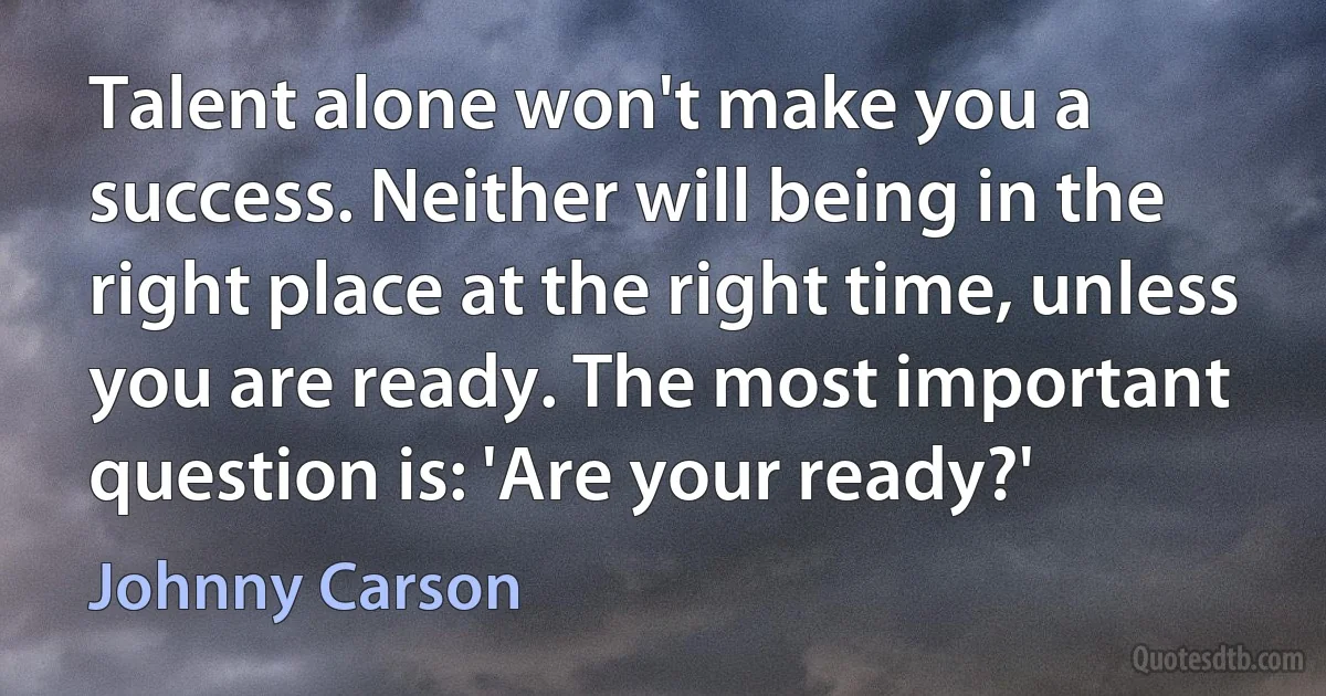 Talent alone won't make you a success. Neither will being in the right place at the right time, unless you are ready. The most important question is: 'Are your ready?' (Johnny Carson)