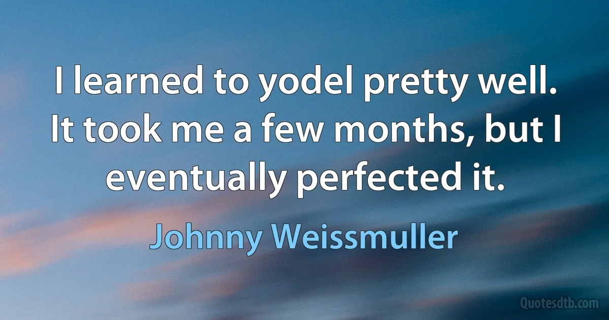 I learned to yodel pretty well. It took me a few months, but I eventually perfected it. (Johnny Weissmuller)