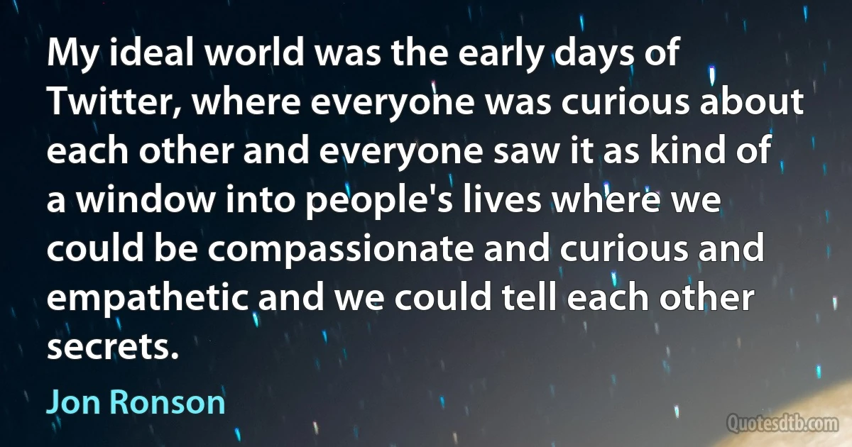 My ideal world was the early days of Twitter, where everyone was curious about each other and everyone saw it as kind of a window into people's lives where we could be compassionate and curious and empathetic and we could tell each other secrets. (Jon Ronson)