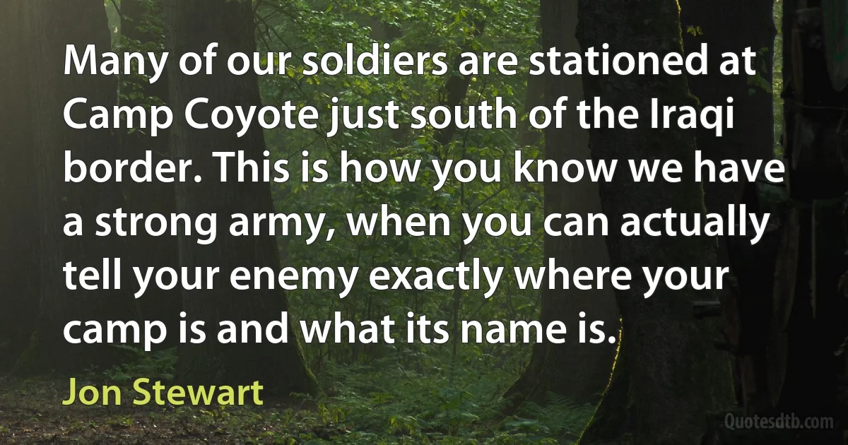 Many of our soldiers are stationed at Camp Coyote just south of the Iraqi border. This is how you know we have a strong army, when you can actually tell your enemy exactly where your camp is and what its name is. (Jon Stewart)