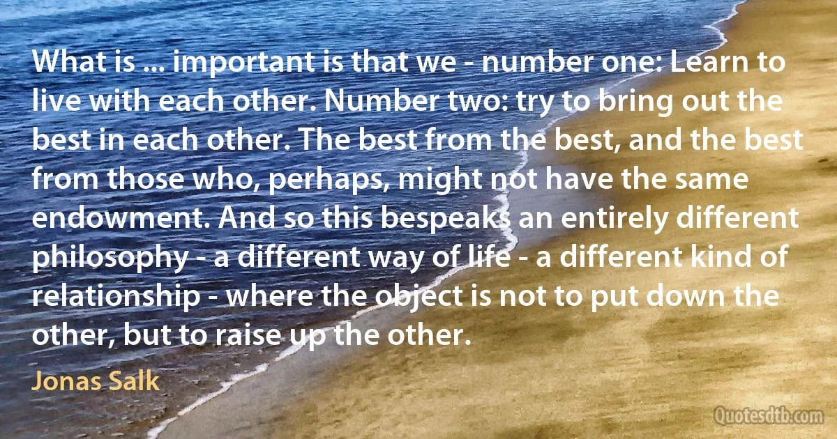 What is ... important is that we - number one: Learn to live with each other. Number two: try to bring out the best in each other. The best from the best, and the best from those who, perhaps, might not have the same endowment. And so this bespeaks an entirely different philosophy - a different way of life - a different kind of relationship - where the object is not to put down the other, but to raise up the other. (Jonas Salk)