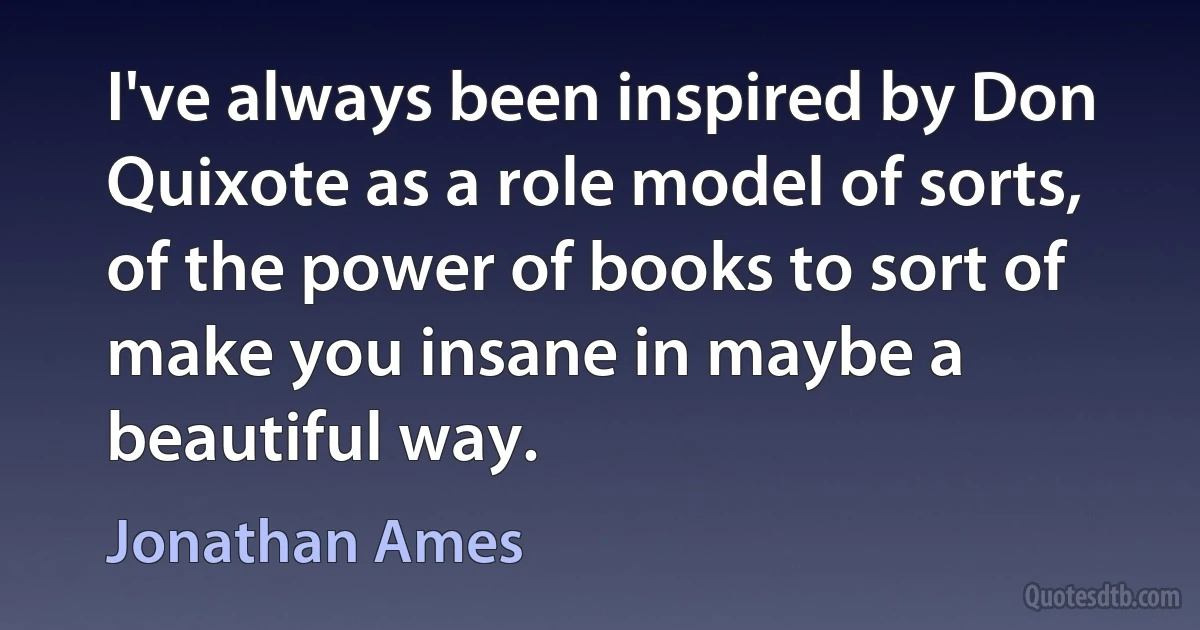 I've always been inspired by Don Quixote as a role model of sorts, of the power of books to sort of make you insane in maybe a beautiful way. (Jonathan Ames)