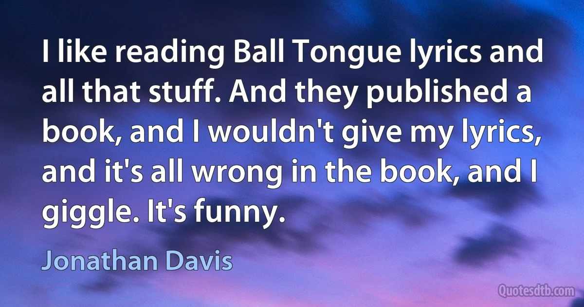 I like reading Ball Tongue lyrics and all that stuff. And they published a book, and I wouldn't give my lyrics, and it's all wrong in the book, and I giggle. It's funny. (Jonathan Davis)