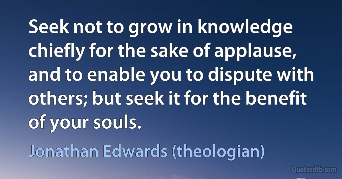 Seek not to grow in knowledge chiefly for the sake of applause, and to enable you to dispute with others; but seek it for the benefit of your souls. (Jonathan Edwards (theologian))