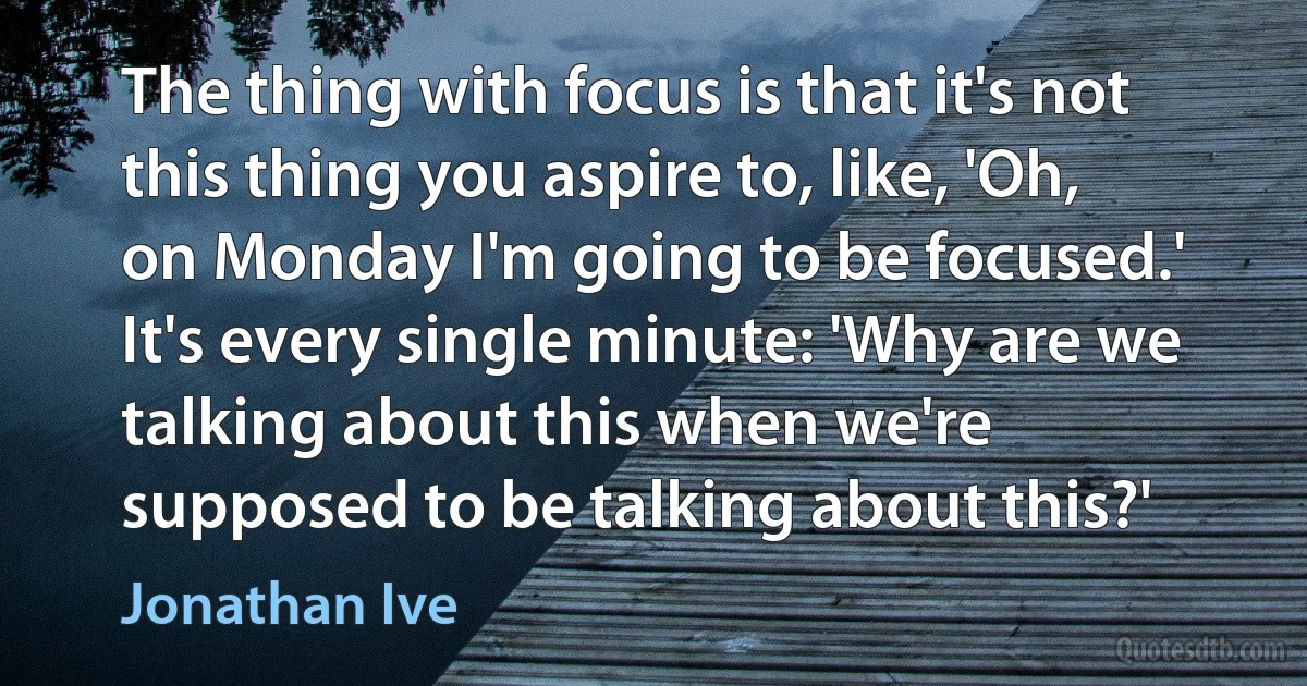 The thing with focus is that it's not this thing you aspire to, like, 'Oh, on Monday I'm going to be focused.' It's every single minute: 'Why are we talking about this when we're supposed to be talking about this?' (Jonathan Ive)