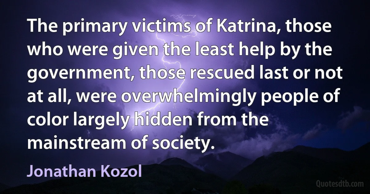 The primary victims of Katrina, those who were given the least help by the government, those rescued last or not at all, were overwhelmingly people of color largely hidden from the mainstream of society. (Jonathan Kozol)