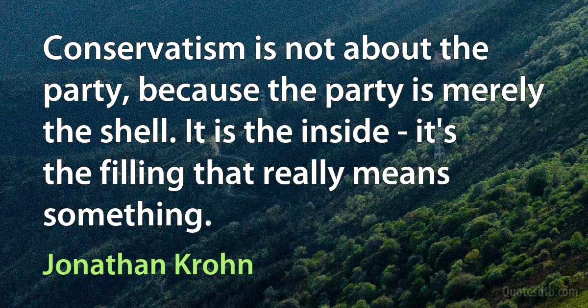 Conservatism is not about the party, because the party is merely the shell. It is the inside - it's the filling that really means something. (Jonathan Krohn)