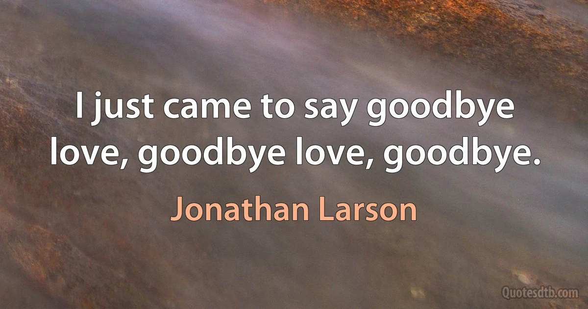 I just came to say goodbye love, goodbye love, goodbye. (Jonathan Larson)