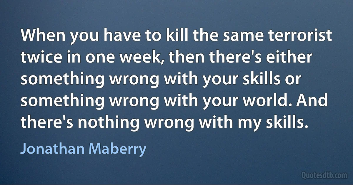 When you have to kill the same terrorist twice in one week, then there's either something wrong with your skills or something wrong with your world. And there's nothing wrong with my skills. (Jonathan Maberry)