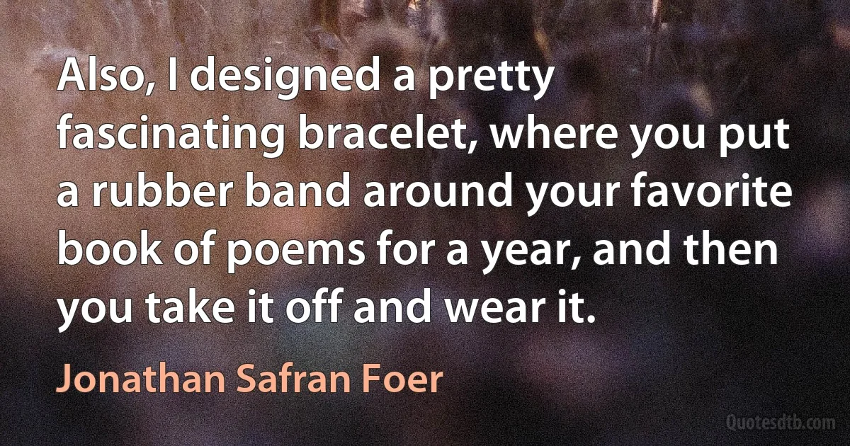 Also, I designed a pretty fascinating bracelet, where you put a rubber band around your favorite book of poems for a year, and then you take it off and wear it. (Jonathan Safran Foer)