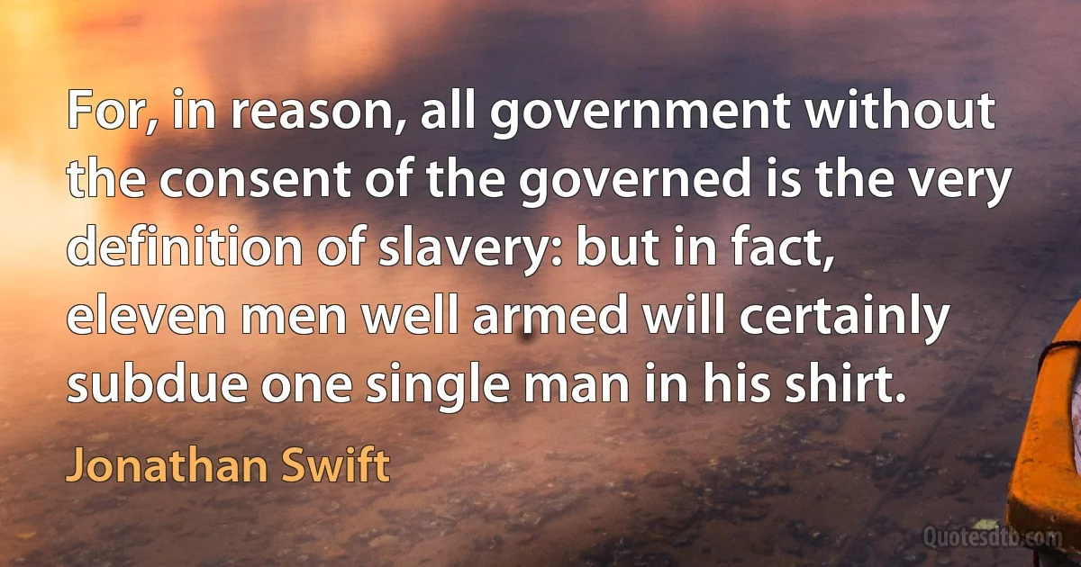 For, in reason, all government without the consent of the governed is the very definition of slavery: but in fact, eleven men well armed will certainly subdue one single man in his shirt. (Jonathan Swift)