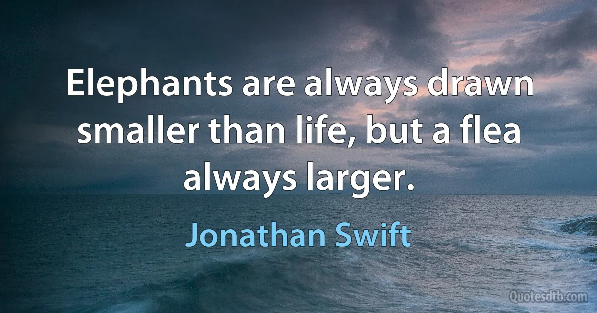 Elephants are always drawn smaller than life, but a flea always larger. (Jonathan Swift)