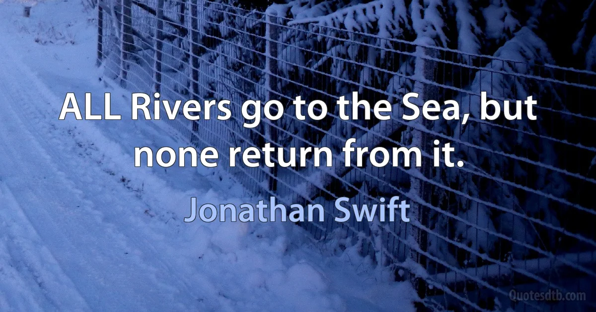 ALL Rivers go to the Sea, but none return from it. (Jonathan Swift)