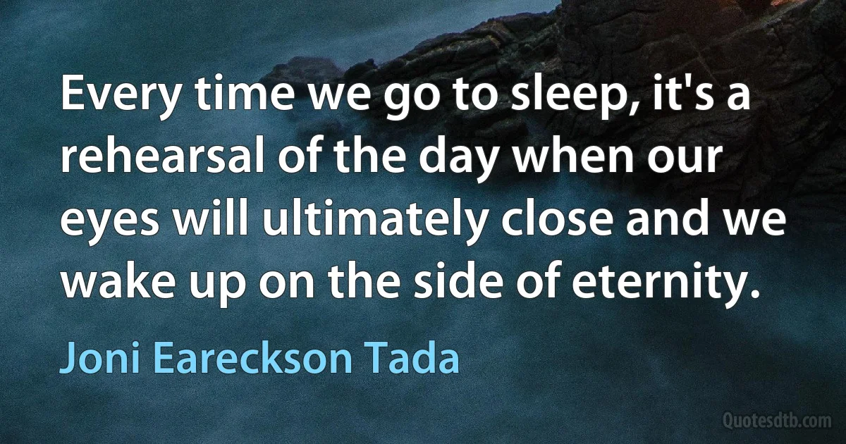 Every time we go to sleep, it's a rehearsal of the day when our eyes will ultimately close and we wake up on the side of eternity. (Joni Eareckson Tada)