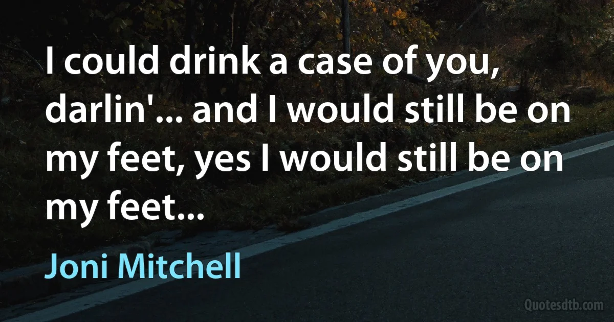 I could drink a case of you, darlin'... and I would still be on my feet, yes I would still be on my feet... (Joni Mitchell)