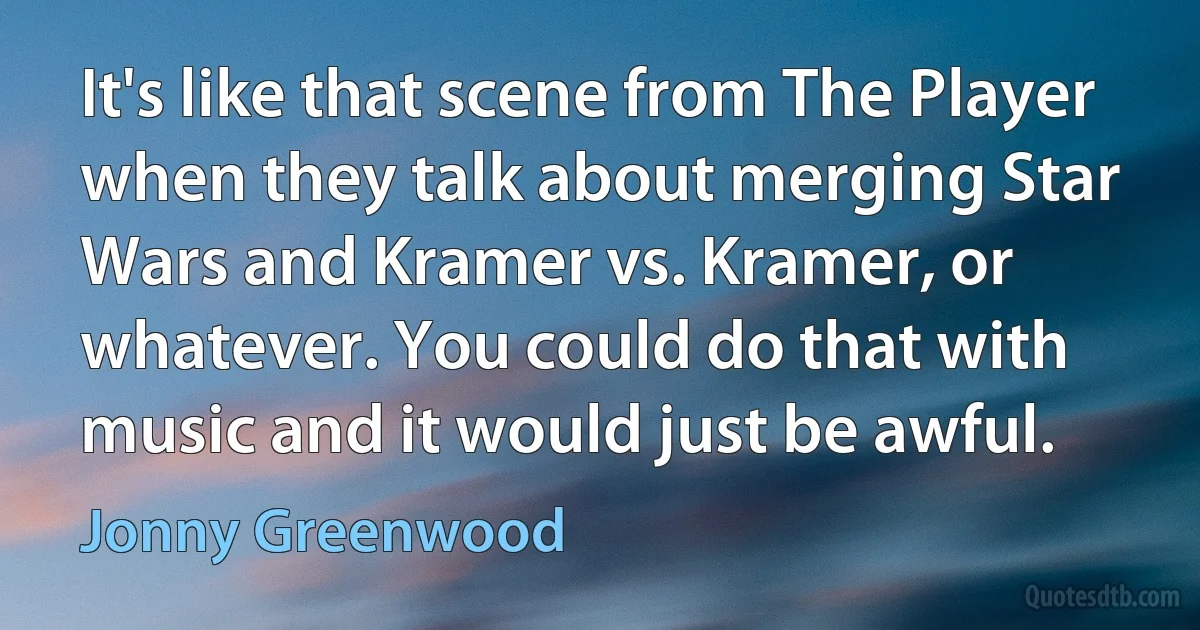 It's like that scene from The Player when they talk about merging Star Wars and Kramer vs. Kramer, or whatever. You could do that with music and it would just be awful. (Jonny Greenwood)