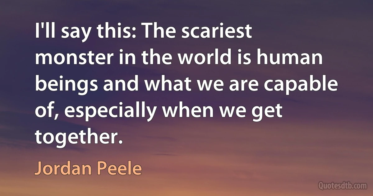 I'll say this: The scariest monster in the world is human beings and what we are capable of, especially when we get together. (Jordan Peele)