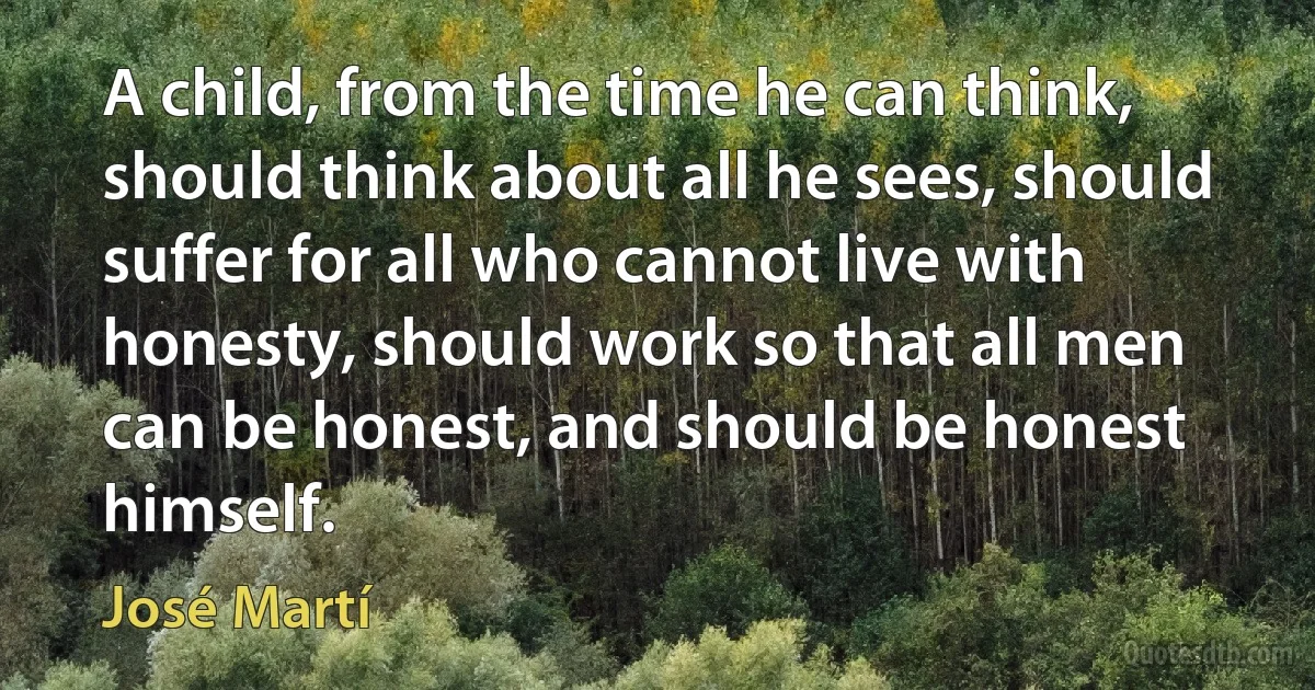 A child, from the time he can think, should think about all he sees, should suffer for all who cannot live with honesty, should work so that all men can be honest, and should be honest himself. (José Martí)