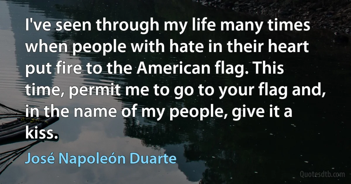 I've seen through my life many times when people with hate in their heart put fire to the American flag. This time, permit me to go to your flag and, in the name of my people, give it a kiss. (José Napoleón Duarte)